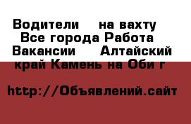 Водители BC на вахту. - Все города Работа » Вакансии   . Алтайский край,Камень-на-Оби г.